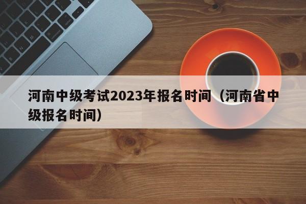 河南中级考试2023年报名时间（河南省中级报名时间）