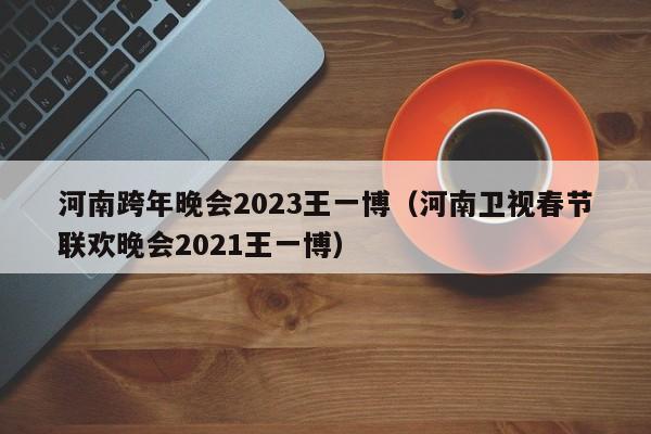 河南跨年晚会2023王一博（河南卫视春节联欢晚会2021王一博）