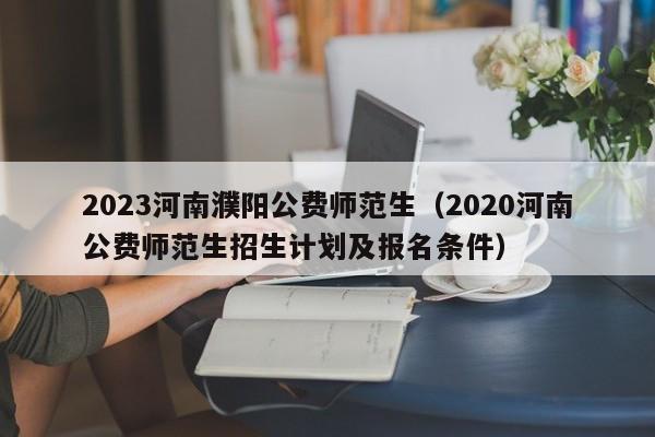 2023河南濮阳公费师范生（2020河南公费师范生招生计划及报名条件）