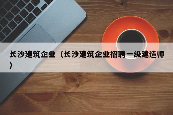 长沙建筑企业（长沙建筑企业招聘一级建造师）