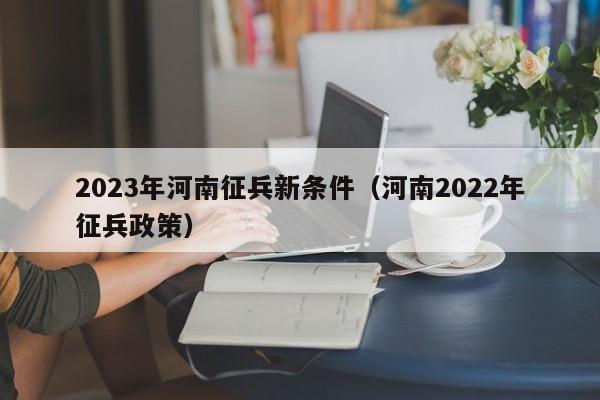 2023年河南征兵新条件（河南2022年征兵政策）